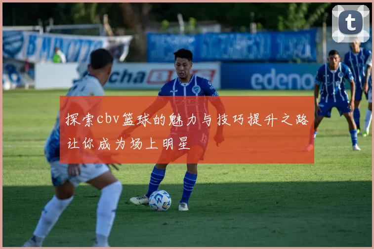 探索cbv篮球的魅力与技巧提升之路让你成为场上明星