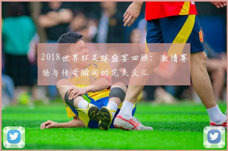 2018世界杯足球盛宴回顾：激情赛场与传奇瞬间的完美交汇