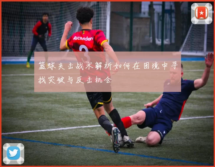 篮球夹击战术解析如何在困境中寻找突破与反击机会