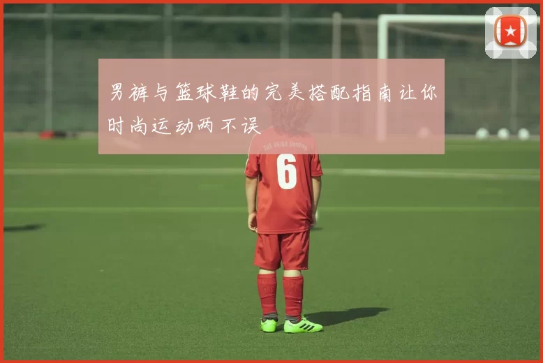 男裤与篮球鞋的完美搭配指南让你时尚运动两不误