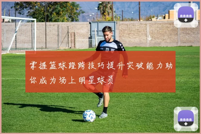 掌握篮球蹬跨技巧提升突破能力助你成为场上明星球员