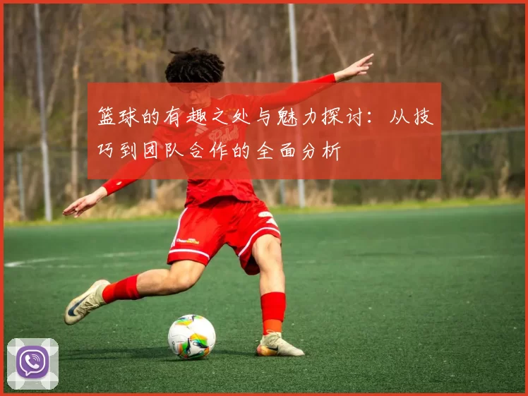 篮球的有趣之处与魅力探讨：从技巧到团队合作的全面分析