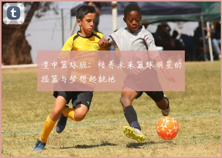 湟中篮球班：培养未来篮球明星的摇篮与梦想起航地
