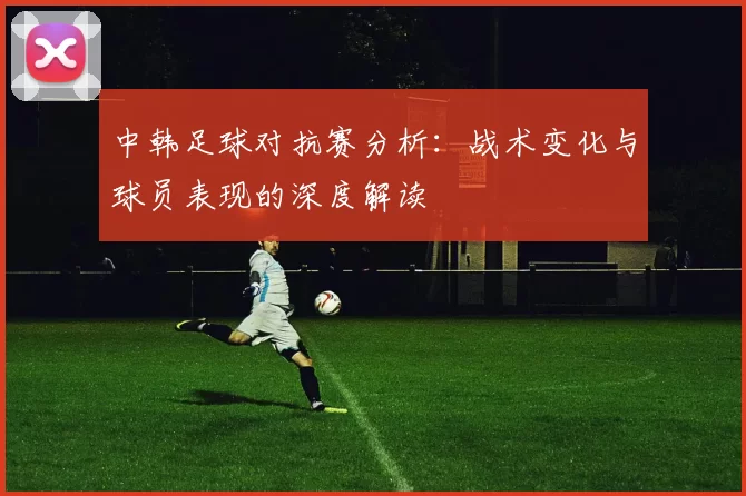 中韩足球对抗赛分析：战术变化与球员表现的深度解读